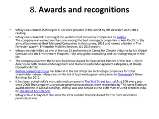 8. Awards and recognitions 
• Infosys was ranked 15th largest IT services provider in the world by HfS Research in its 2013 
ranking. 
• Infosys was ranked #19 amongst the world's most innovative companies by Forbes. 
The company was ranked number one among the best managed companies in Asia Pacific in the 
annual Euro money Best Managed Companies in Asia survey, 2013 and named a leader in The 
Forrester Wave™: Enterprise Mobility Services, Q1 2013 report. 
• Infosys was identified as one of the top 25 performers in Caring for Climate Initiative by UN Global 
Compact and UN Environment Program – the only global consulting and technology major in the 
list. 
• The company also won the Oracle Excellence Award for Specialized Partner of the Year – North 
America in both Financial Management and Human Capital Management categories, at Oracle 
OpenWorld2012. 
• Boston Consulting Group has listed it in the list of top ten technology companies for total 
shareholder return. Infosys was in the list of top twenty green companies in Newsweek's Green 
Rankings for 2012. 
• It has been voted India's most admired company in The Wall Street Journal Asia 200 every year 
since 2000 The company's corporate governance practices were recognized by The Asset Platinum 
award and the IR Global Rankings. Infosys was also ranked as the 15th most trusted brand in India 
by The Brand Trust Report. 
• Infosys Cloud Ecosystem Hub won the 2012 Golden Peacock Award for the most innovative 
product/service. 
 