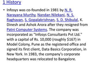 1 History 
• Infosys was co-founded in 1981 by N. R. 
Narayana Murthy, Nandan Nilekani, N. S. 
Raghavan, S. Gopalakrishnan, S. D. Shibulal, K. 
Dinesh and Ashok Arora after they resigned from 
Patni Computer Systems. The company was 
incorporated as "Infosys Consultants Pvt Ltd." 
with a capital of Rs. 10,000 (roughly $167) in 
Model Colony, Pune as the registered office and 
signed its first client, Data Basics Corporation, in 
New York. In 1983, the company's corporate 
headquarters was relocated to Bangalore. 
 
