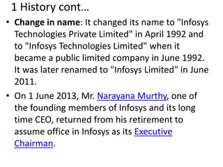 1 History cont… 
• Change in name: It changed its name to "Infosys 
Technologies Private Limited" in April 1992 and 
to "Infosys Technologies Limited" when it 
became a public limited company in June 1992. 
It was later renamed to "Infosys Limited" in June 
2011. 
• On 1 June 2013, Mr. Narayana Murthy, one of 
the founding members of Infosys and its long 
time CEO, returned from his retirement to 
assume office in Infosys as its Executive 
Chairman. 
 