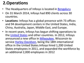 2.Operations 
• The Headquarters of Infosys is located in Bengaluru 
• On 31 March 2014, Infosys had 890 clients across 30 
countries. 
• Locations: Infosys has a global presence with 73 offices 
and 94 development centers in the United States, India, 
China, Australia, Japan, Middle East, and Europe. 
• In recent years, Infosys has begun shifting operations to 
the United States and other countries. In 2012, Infosys 
announced a new office in Milwaukee, Wisconsin to 
service Harley-Davidson, being the 18th international 
office in the United States.Infosys hired 1,200 United 
States employees in 2011, and expanded the workforce by 
an additional 2,000 employees in 2012 
 