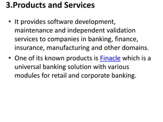 3.Products and Services 
• It provides software development, 
maintenance and independent validation 
services to companies in banking, finance, 
insurance, manufacturing and other domains. 
• One of its known products is Finacle which is a 
universal banking solution with various 
modules for retail and corporate banking. 
 
