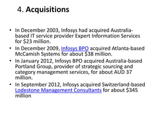 4. Acquisitions 
• In December 2003, Infosys had acquired Australia-based 
IT service provider Expert Information Services 
for $23 million. 
• In December 2009, Infosys BPO acquired Atlanta-based 
McCamish Systems for about $38 million. 
• In January 2012, Infosys BPO acquired Australia-based 
Portland Group, provider of strategic sourcing and 
category management services, for about AUD 37 
million. 
• In September 2012, Infosys acquired Switzerland-based 
Lodestone Management Consultants for about $345 
million 
 