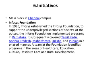 6.Initiatives 
• Main block in Chennai campus 
• Infosys Foundation 
In 1996, Infosys established the Infosys Foundation, to 
support the underprivileged sections of society. At the 
outset, the Infosys Foundation implemented programs 
in Karnataka. It subsequently covered Tamil Nadu, 
Andhra Pradesh, Maharashtra, Odisha, and Punjab in a 
phased manner. A team at the Foundation identifies 
programs in the areas of Healthcare, Education, 
Culture, Destitute Care and Rural Development. 
 