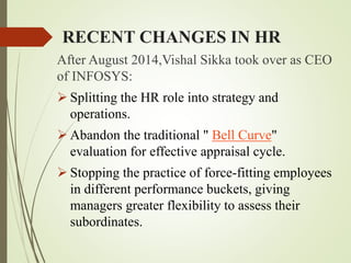 RECENT CHANGES IN HR
After August 2014,Vishal Sikka took over as CEO
of INFOSYS:
 Splitting the HR role into strategy and
operations.
 Abandon the traditional " Bell Curve"
evaluation for effective appraisal cycle.
 Stopping the practice of force-fitting employees
in different performance buckets, giving
managers greater flexibility to assess their
subordinates.
 