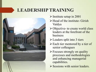 LEADERSHIP TRAINING
Institute setup in 2001
Head of the institute- Girish
Vaidya
Objective- to create world class
leaders at the forefront of the
business
Leaders split into 3 tiers
Each tier mentored by a tier of
senior colleagues
Focuses strongly on quality
processes and methodologies
and enhancing managerial
capabilities.
Sessions with senior leaders.
 
