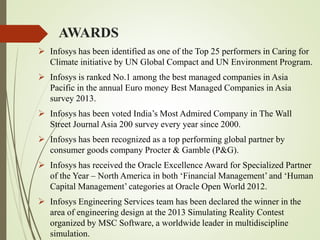 AWARDS
 Infosys has been identified as one of the Top 25 performers in Caring for
Climate initiative by UN Global Compact and UN Environment Program.
 Infosys is ranked No.1 among the best managed companies in Asia
Pacific in the annual Euro money Best Managed Companies in Asia
survey 2013.
 Infosys has been voted India’s Most Admired Company in The Wall
Street Journal Asia 200 survey every year since 2000.
 Infosys has been recognized as a top performing global partner by
consumer goods company Procter & Gamble (P&G).
 Infosys has received the Oracle Excellence Award for Specialized Partner
of the Year – North America in both ‘Financial Management’ and ‘Human
Capital Management’ categories at Oracle Open World 2012.
 Infosys Engineering Services team has been declared the winner in the
area of engineering design at the 2013 Simulating Reality Contest
organized by MSC Software, a worldwide leader in multidiscipline
simulation.
 