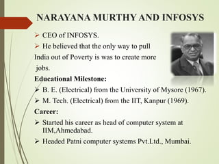 NARAYANA MURTHY AND INFOSYS
 CEO of INFOSYS.
 He believed that the only way to pull
India out of Poverty is was to create more
jobs.
Educational Milestone:
 B. E. (Electrical) from the University of Mysore (1967).
 M. Tech. (Electrical) from the IIT, Kanpur (1969).
Career:
 Started his career as head of computer system at
IIM,Ahmedabad.
 Headed Patni computer systems Pvt.Ltd., Mumbai.
 