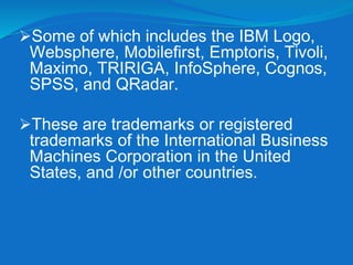 Some of which includes the IBM Logo,
Websphere, Mobilefirst, Emptoris, Tivoli,
Maximo, TRIRIGA, InfoSphere, Cognos,
SPSS, and QRadar.
These are trademarks or registered
trademarks of the International Business
Machines Corporation in the United
States, and /or other countries.
 