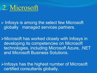2. Microsoft
 Infosys is among the select few Microsoft
globally managed services partners.
Microsoft has worked closely with Infosys in
developing its competencies on Microsoft
technologies, including Microsoft Azure, .NET
and Microsoft Business Solutions.
Infosys has the highest number of Microsoft
certified consultants globally.
 