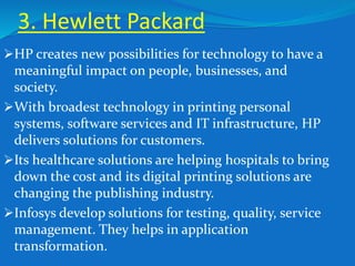 3. Hewlett Packard
HP creates new possibilities for technology to have a
meaningful impact on people, businesses, and
society.
With broadest technology in printing personal
systems, software services and IT infrastructure, HP
delivers solutions for customers.
Its healthcare solutions are helping hospitals to bring
down the cost and its digital printing solutions are
changing the publishing industry.
Infosys develop solutions for testing, quality, service
management. They helps in application
transformation.
 