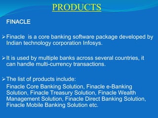 PRODUCTS
FINACLE
Finacle is a core banking software package developed by
Indian technology corporation Infosys.
It is used by multiple banks across several countries, it
can handle multi-currency transactions.
The list of products include:
Finacle Core Banking Solution, Finacle e-Banking
Solution, Finacle Treasury Solution, Finacle Wealth
Management Solution, Finacle Direct Banking Solution,
Finacle Mobile Banking Solution etc.
 