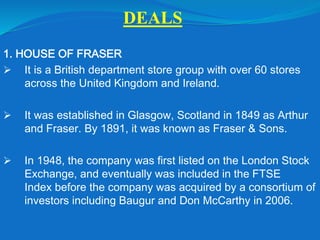 DEALS
1. HOUSE OF FRASER
 It is a British department store group with over 60 stores
across the United Kingdom and Ireland.
 It was established in Glasgow, Scotland in 1849 as Arthur
and Fraser. By 1891, it was known as Fraser & Sons.
 In 1948, the company was first listed on the London Stock
Exchange, and eventually was included in the FTSE
Index before the company was acquired by a consortium of
investors including Baugur and Don McCarthy in 2006.
 