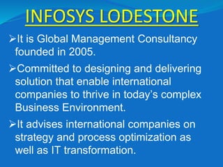 INFOSYS LODESTONE
It is Global Management Consultancy
founded in 2005.
Committed to designing and delivering
solution that enable international
companies to thrive in today’s complex
Business Environment.
It advises international companies on
strategy and process optimization as
well as IT transformation.
 