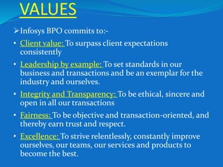 VALUES
Infosys BPO commits to:-
• Client value: To surpass client expectations
consistently
• Leadership by example: To set standards in our
business and transactions and be an exemplar for the
industry and ourselves.
• Integrity and Transparency: To be ethical, sincere and
open in all our transactions
• Fairness: To be objective and transaction-oriented, and
thereby earn trust and respect.
• Excellence: To strive relentlessly, constantly improve
ourselves, our teams, our services and products to
become the best.
 