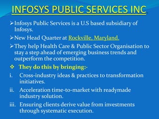 INFOSYS PUBLIC SERVICES INC.
Infosys Public Services is a U.S based subsidiary of
Infosys.
New Head Quarter at Rockville, Maryland.
They help Health Care & Public Sector Organisation to
stay a step ahead of emerging business trends and
outperform the competition.
 They do this by bringing:-
i. Cross-industry ideas & practices to transformation
initiatives.
ii. Acceleration time-to-market with readymade
industry solution.
iii. Ensuring clients derive value from investments
through systematic execution.
 