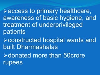 access to primary healthcare,
awareness of basic hygiene, and
treatment of underprivileged
patients
constructed hospital wards and
built Dharmashalas
donated more than 50crore
rupees
 