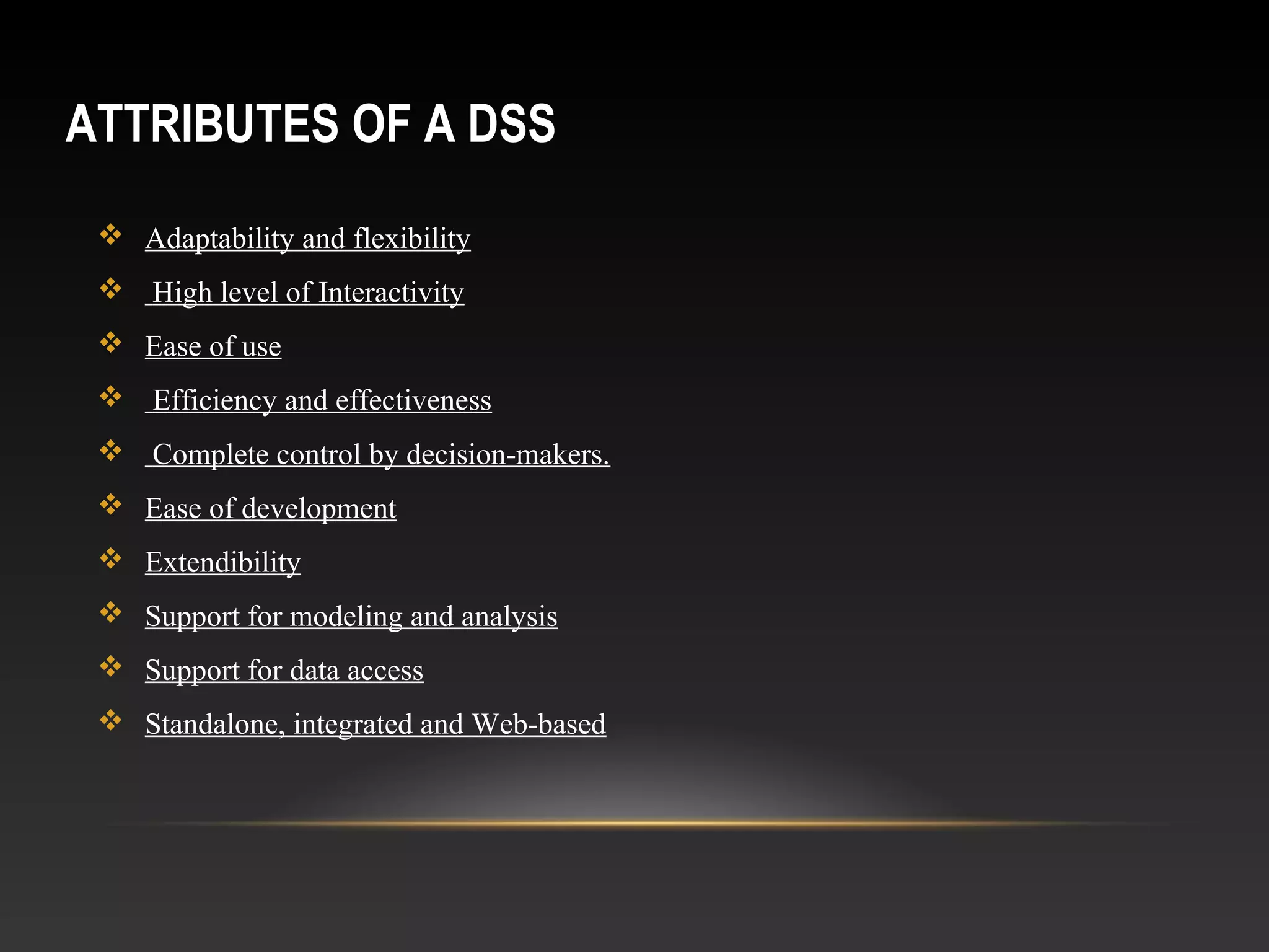 ATTRIBUTES OF A DSS
 Adaptability and flexibility
 High level of Interactivity
 Ease of use
 Efficiency and effectiveness
 Complete control by decision-makers.
 Ease of development
 Extendibility
 Support for modeling and analysis
 Support for data access
 Standalone, integrated and Web-based
 
