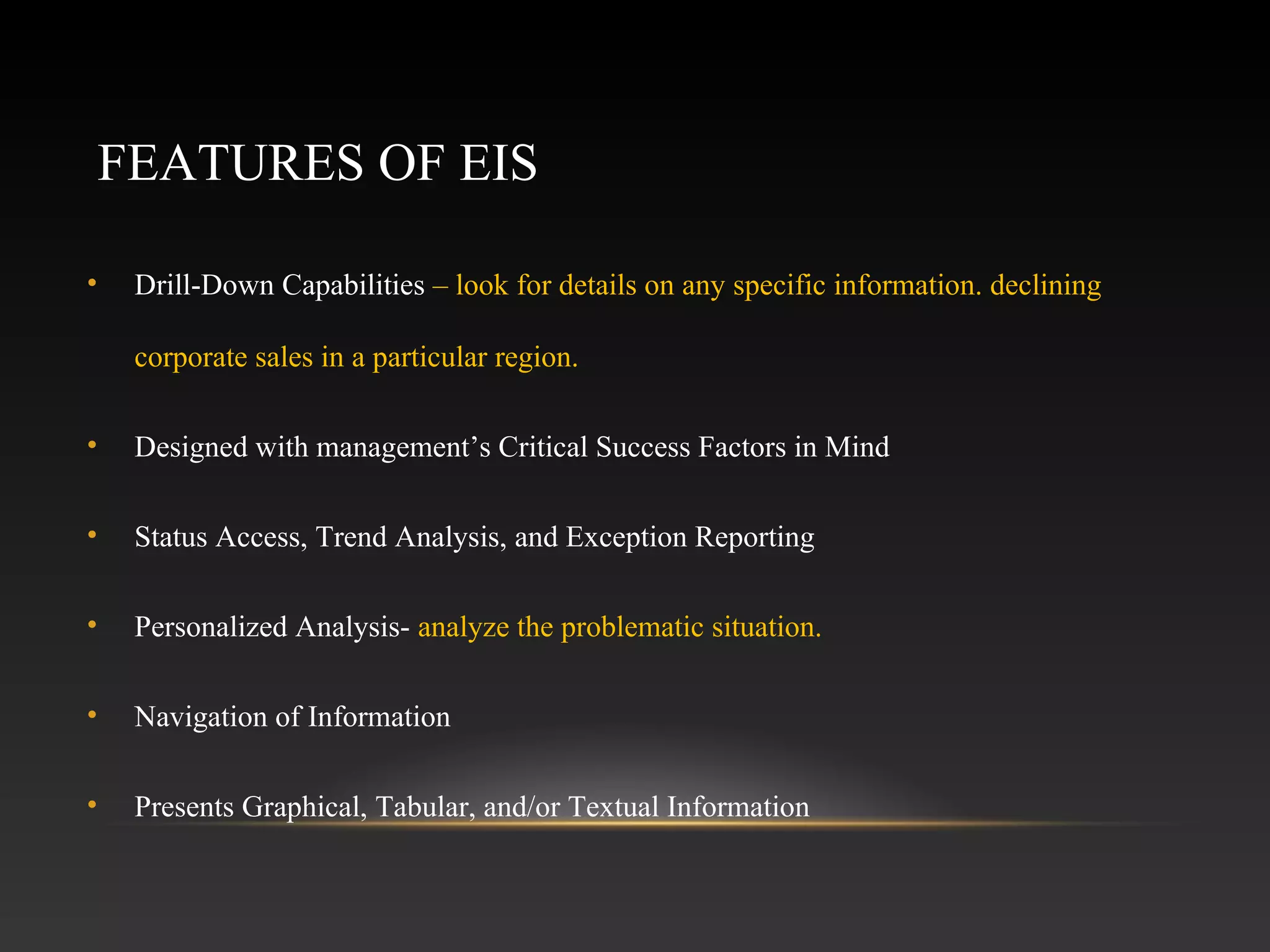 FEATURES OF EIS
• Drill-Down Capabilities – look for details on any specific information. declining
corporate sales in a particular region.
• Designed with management’s Critical Success Factors in Mind
• Status Access, Trend Analysis, and Exception Reporting
• Personalized Analysis- analyze the problematic situation.
• Navigation of Information
• Presents Graphical, Tabular, and/or Textual Information
 
