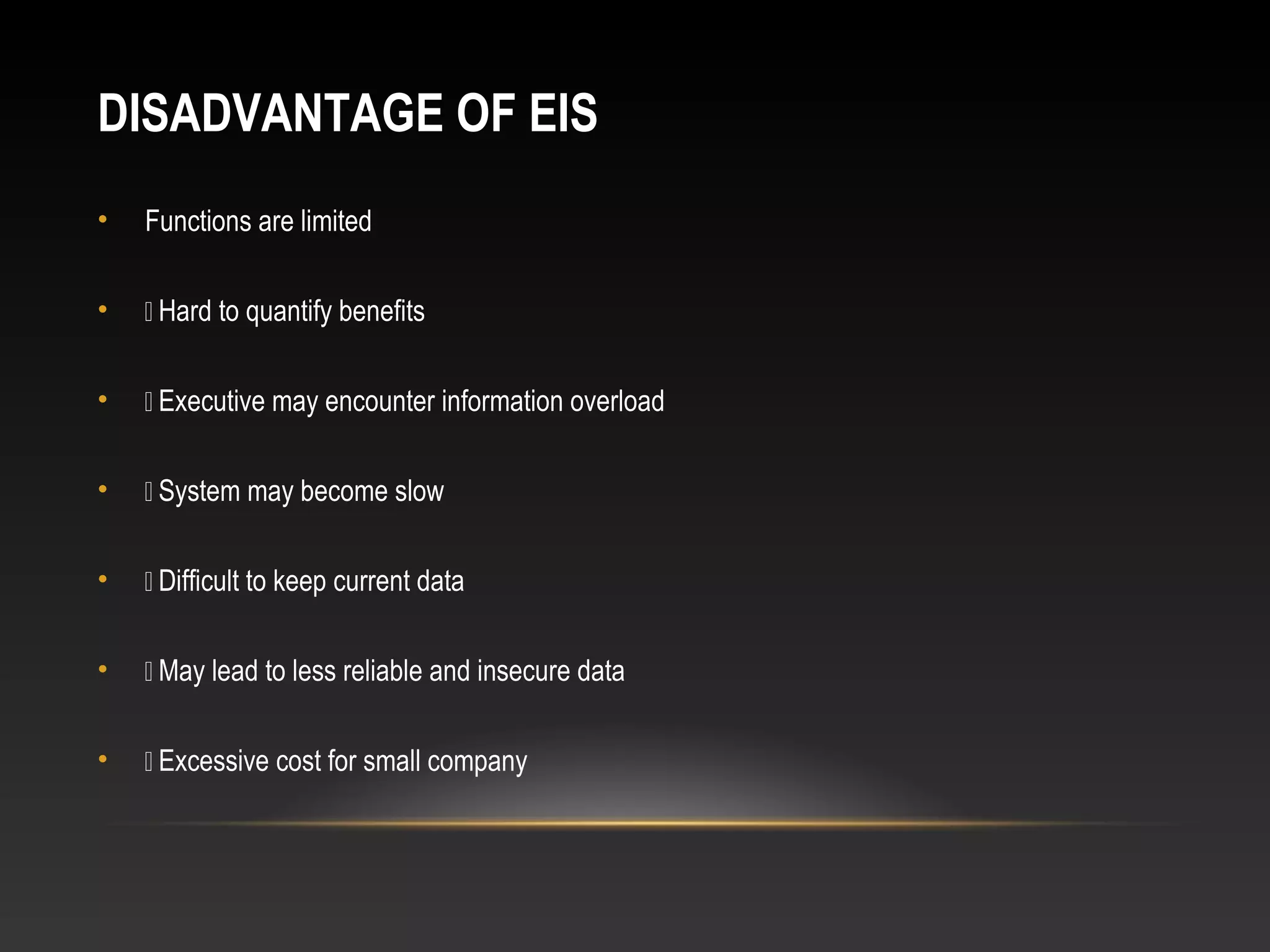 DISADVANTAGE OF EIS
• Functions are limited
•  Hard to quantify benefits
•  Executive may encounter information overload
•  System may become slow
•  Difficult to keep current data
•  May lead to less reliable and insecure data
•  Excessive cost for small company
 
