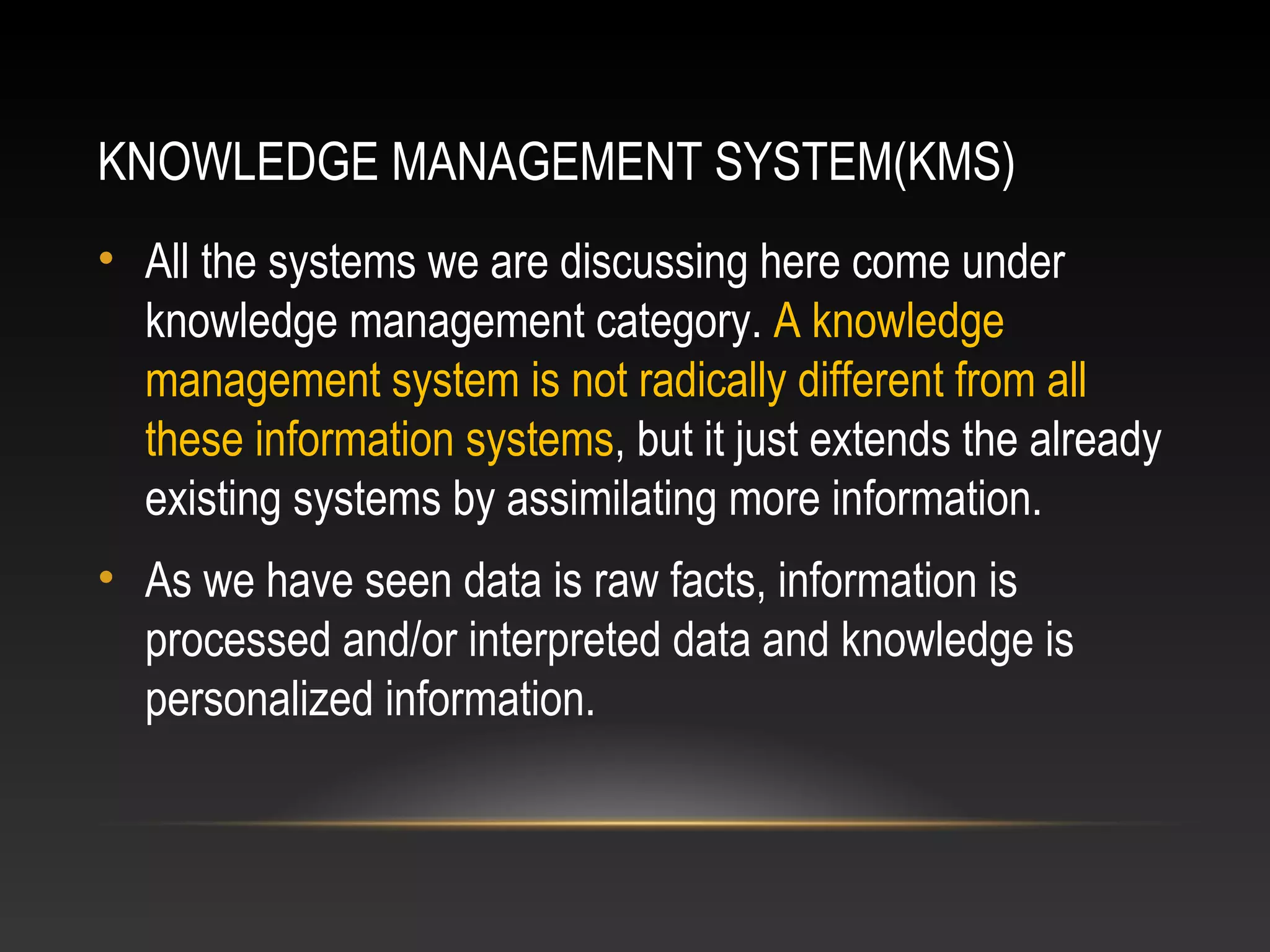 KNOWLEDGE MANAGEMENT SYSTEM(KMS)
• All the systems we are discussing here come under
knowledge management category. A knowledge
management system is not radically different from all
these information systems, but it just extends the already
existing systems by assimilating more information.
• As we have seen data is raw facts, information is
processed and/or interpreted data and knowledge is
personalized information.
 