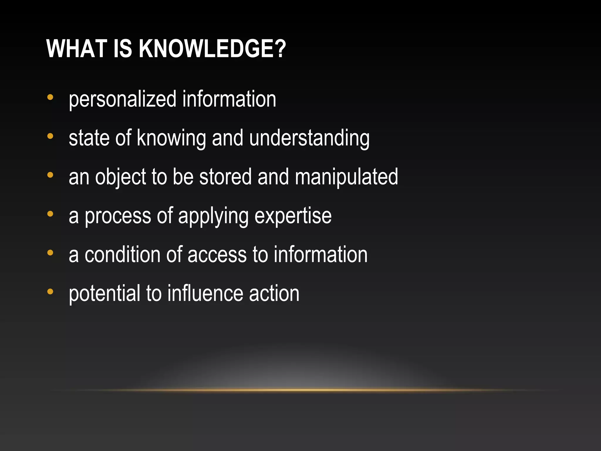 WHAT IS KNOWLEDGE?
• personalized information
• state of knowing and understanding
• an object to be stored and manipulated
• a process of applying expertise
• a condition of access to information
• potential to influence action
 