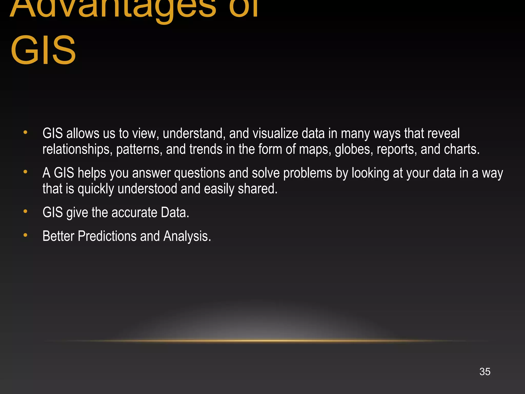 35
• GIS allows us to view, understand, and visualize data in many ways that reveal
relationships, patterns, and trends in the form of maps, globes, reports, and charts.
• A GIS helps you answer questions and solve problems by looking at your data in a way
that is quickly understood and easily shared.
• GIS give the accurate Data.
• Better Predictions and Analysis.
Advantages of
GIS
 