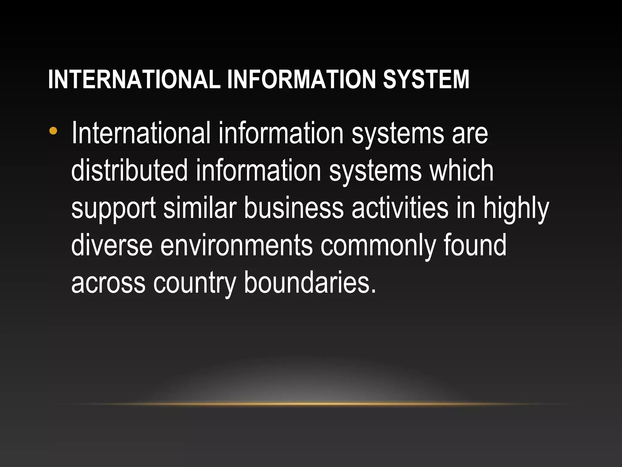 INTERNATIONAL INFORMATION SYSTEM
• International information systems are
distributed information systems which
support similar business activities in highly
diverse environments commonly found
across country boundaries.
 