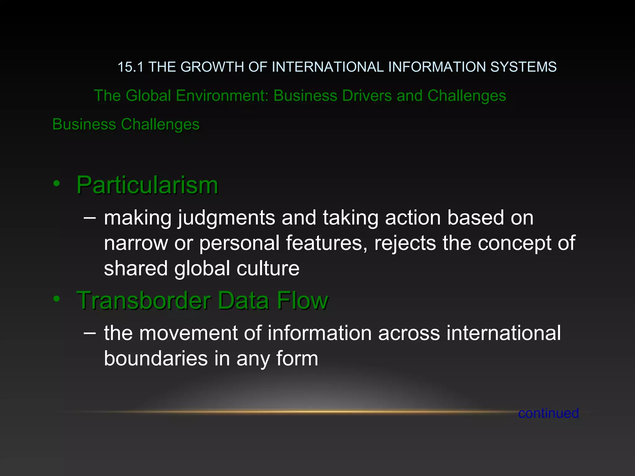Business ChallengesBusiness Challenges
• ParticularismParticularism
– making judgments and taking action based on
narrow or personal features, rejects the concept of
shared global culture
• Transborder Data FlowTransborder Data Flow
– the movement of information across international
boundaries in any form
continued
15.1 THE GROWTH OF INTERNATIONAL INFORMATION SYSTEMS
The Global Environment: Business Drivers and Challenges
 