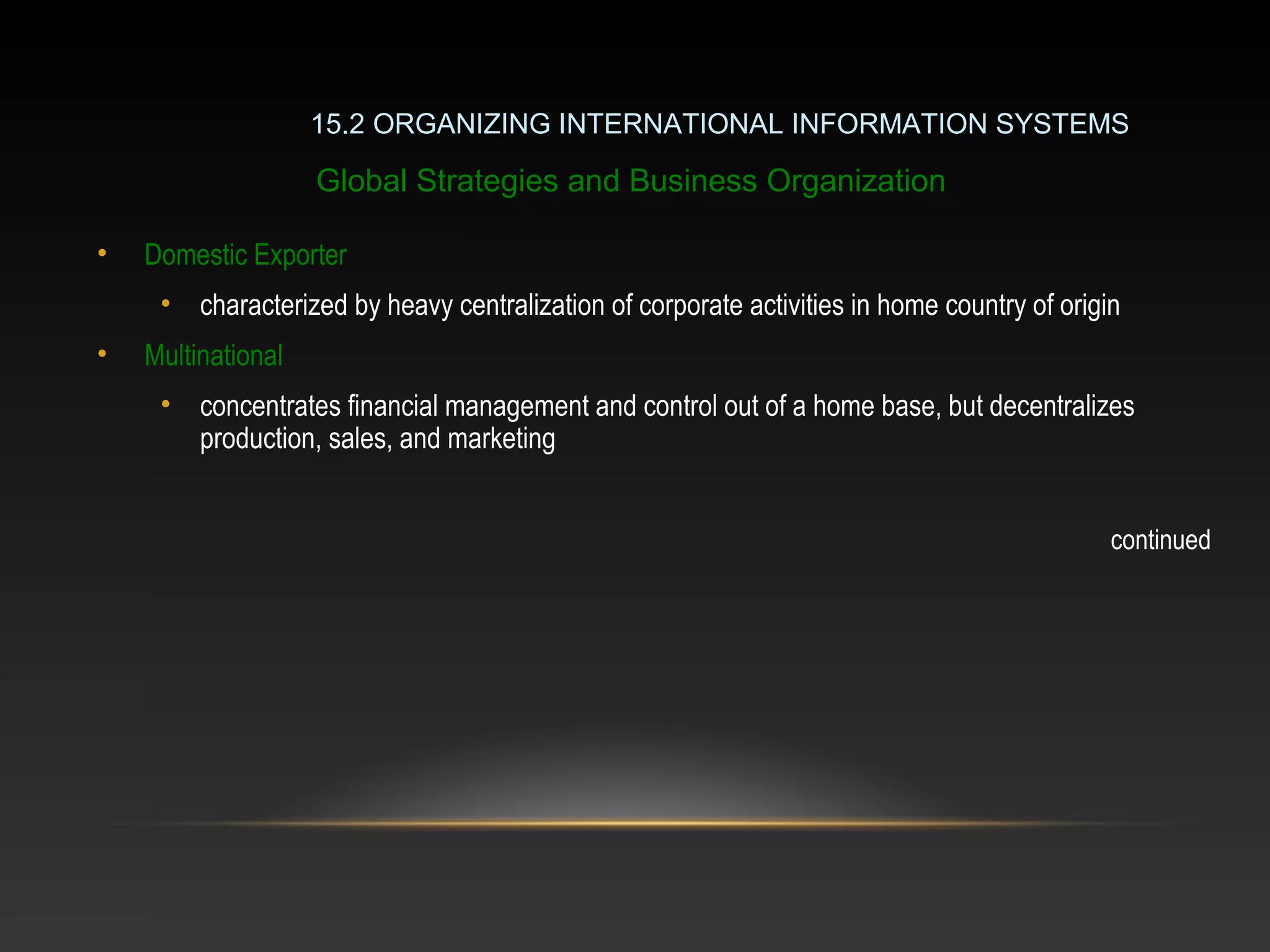 • Domestic Exporter
• characterized by heavy centralization of corporate activities in home country of origin
• Multinational
• concentrates financial management and control out of a home base, but decentralizes
production, sales, and marketing
continued
15.2 ORGANIZING INTERNATIONAL INFORMATION SYSTEMS
Global Strategies and Business Organization
 