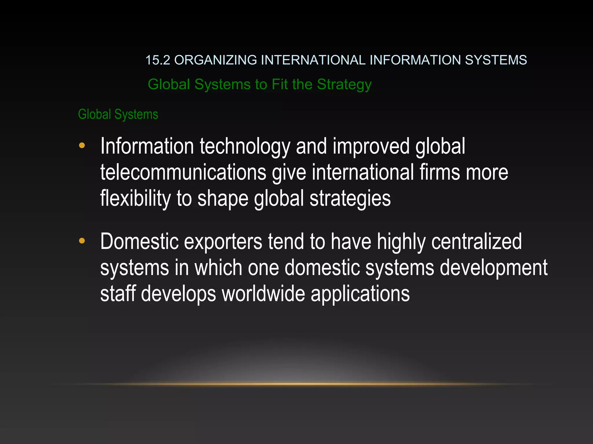 Global Systems
• Information technology and improved global
telecommunications give international firms more
flexibility to shape global strategies
• Domestic exporters tend to have highly centralized
systems in which one domestic systems development
staff develops worldwide applications
Global Systems to Fit the Strategy
15.2 ORGANIZING INTERNATIONAL INFORMATION SYSTEMS
 
