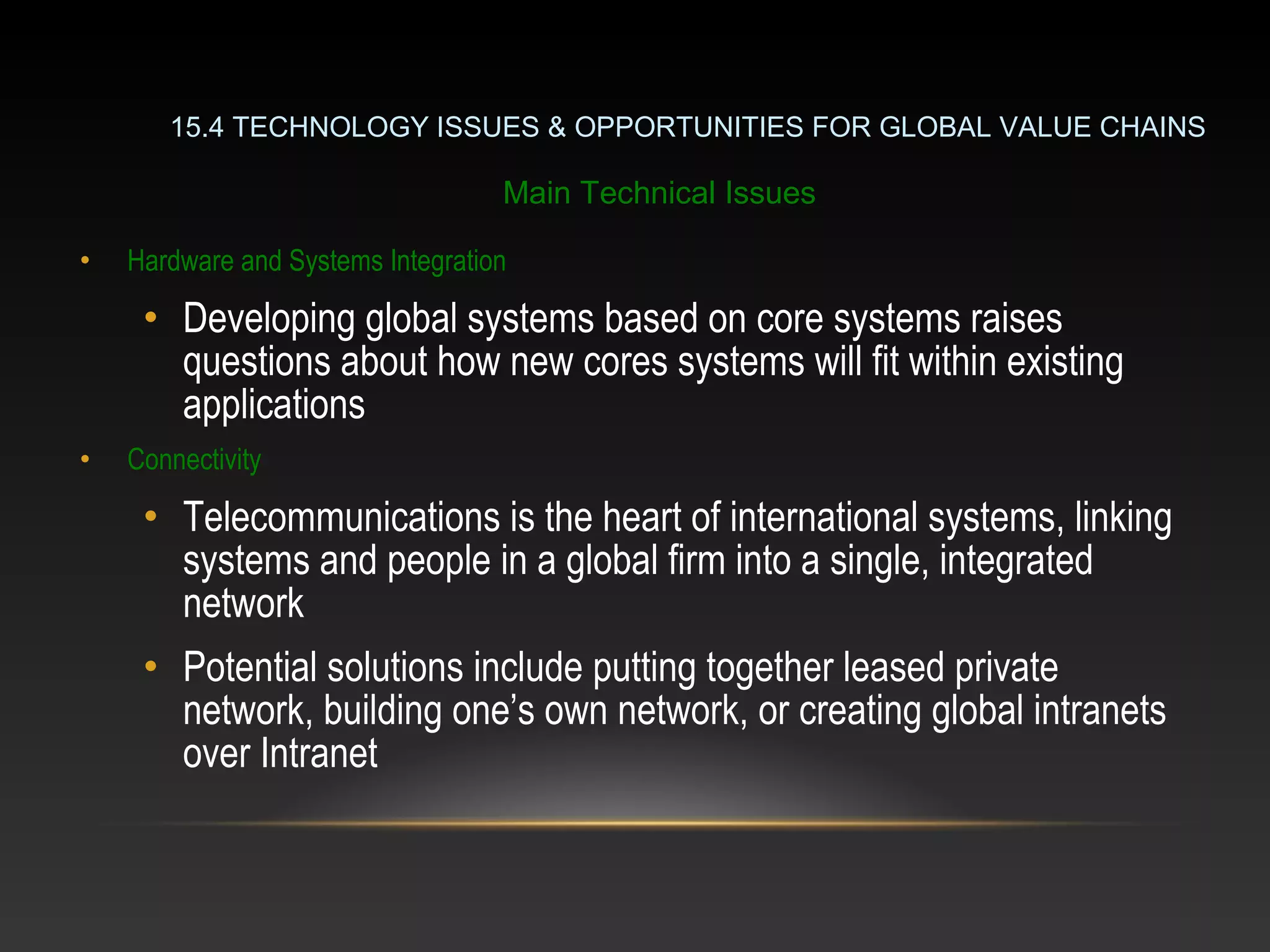 • Hardware and Systems Integration
• Developing global systems based on core systems raises
questions about how new cores systems will fit within existing
applications
• Connectivity
• Telecommunications is the heart of international systems, linking
systems and people in a global firm into a single, integrated
network
• Potential solutions include putting together leased private
network, building one’s own network, or creating global intranets
over Intranet
15.4 TECHNOLOGY ISSUES & OPPORTUNITIES FOR GLOBAL VALUE CHAINS
Main Technical Issues
 