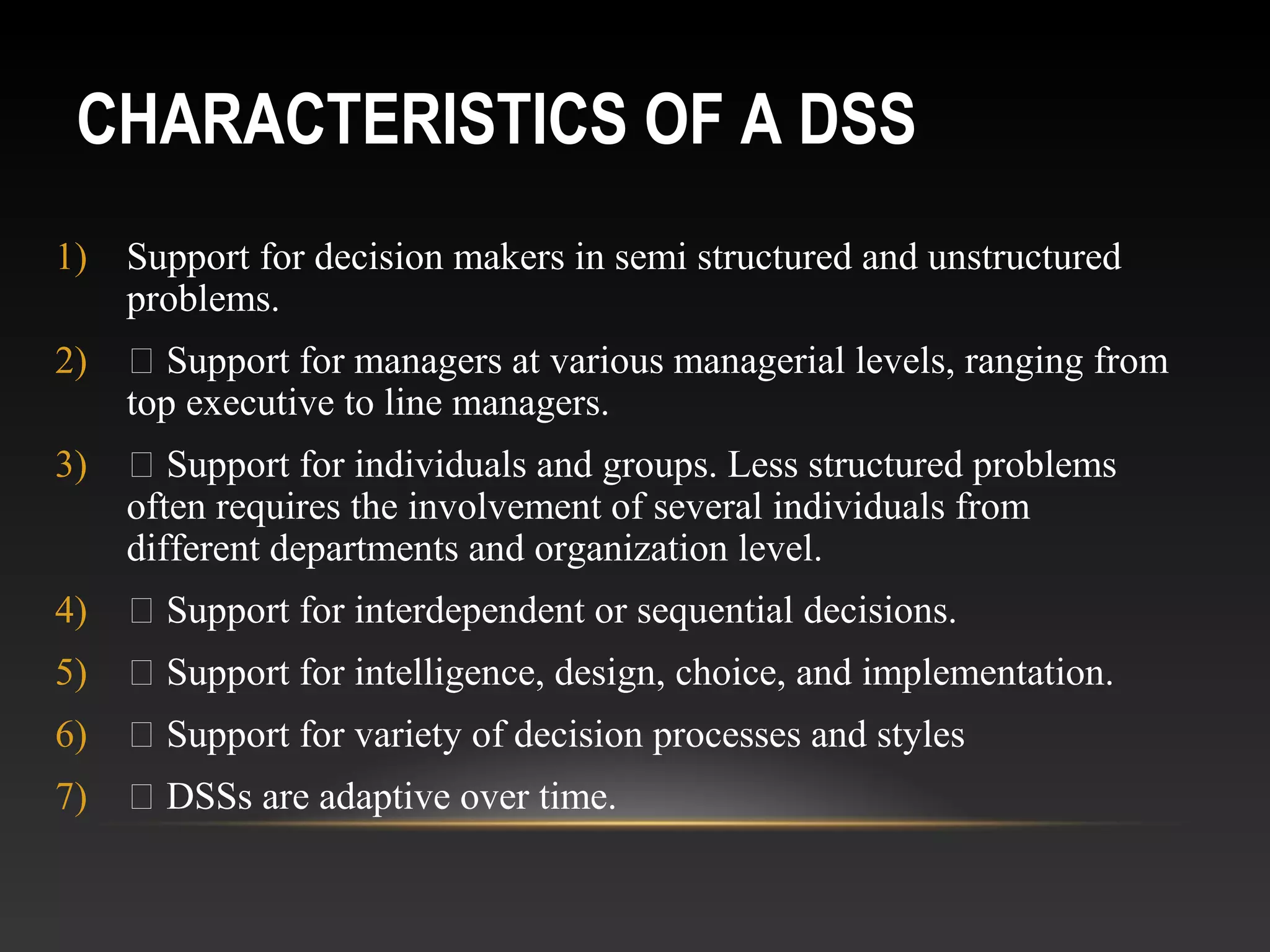 CHARACTERISTICS OF A DSS
1) Support for decision makers in semi structured and unstructured
problems.
2)  Support for managers at various managerial levels, ranging from
top executive to line managers.
3)  Support for individuals and groups. Less structured problems
often requires the involvement of several individuals from
different departments and organization level.
4)  Support for interdependent or sequential decisions.
5)  Support for intelligence, design, choice, and implementation.
6)  Support for variety of decision processes and styles
7)  DSSs are adaptive over time.
 