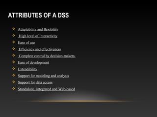 ATTRIBUTES OF A DSS
 Adaptability and flexibility
 High level of Interactivity
 Ease of use
 Efficiency and effectiveness
 Complete control by decision-makers.
 Ease of development
 Extendibility
 Support for modeling and analysis
 Support for data access
 Standalone, integrated and Web-based
 