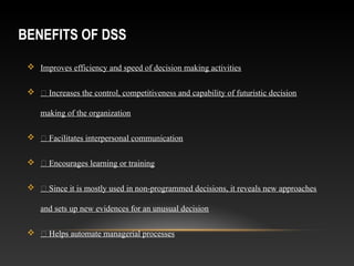 BENEFITS OF DSS
 Improves efficiency and speed of decision making activities
  Increases the control, competitiveness and capability of futuristic decision
making of the organization
  Facilitates interpersonal communication
  Encourages learning or training
  Since it is mostly used in non-programmed decisions, it reveals new approaches
and sets up new evidences for an unusual decision
  Helps automate managerial processes
 