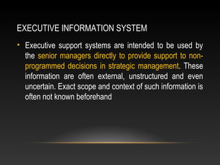 EXECUTIVE INFORMATION SYSTEM
• Executive support systems are intended to be used by
the senior managers directly to provide support to non-
programmed decisions in strategic management. These
information are often external, unstructured and even
uncertain. Exact scope and context of such information is
often not known beforehand
 