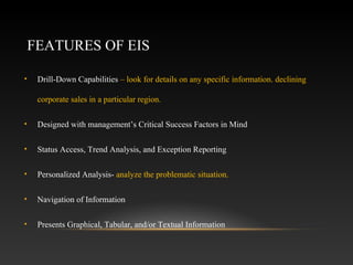 FEATURES OF EIS
• Drill-Down Capabilities – look for details on any specific information. declining
corporate sales in a particular region.
• Designed with management’s Critical Success Factors in Mind
• Status Access, Trend Analysis, and Exception Reporting
• Personalized Analysis- analyze the problematic situation.
• Navigation of Information
• Presents Graphical, Tabular, and/or Textual Information
 