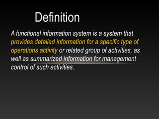 Definition
A functional information system is a system that
provides detailed information for a specific type of
operations activity or related group of activities, as
well as summarized information for management
control of such activities.
 