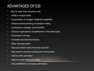 ADVANTAGES OF EIS
• Easy for upper level executive to use
•  Ability to analyze trends
•  Augmentation of managers' leadership capabilities
•  Enhance personal thinking and decision making
•  Contribution to strategic control flexibility
•  Enhance organizational competitiveness in the market place
•  Instruments of change
•  Increased executive time horizons.
•  Better reporting system
•  Improved mental model of business executive
•  Help improve consensus building and communication
•  Improve office automation
•  Reduce time for finding information
•  Early identification of company performance
 