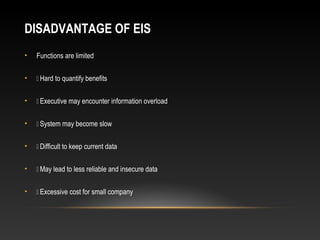 DISADVANTAGE OF EIS
• Functions are limited
•  Hard to quantify benefits
•  Executive may encounter information overload
•  System may become slow
•  Difficult to keep current data
•  May lead to less reliable and insecure data
•  Excessive cost for small company
 