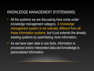 KNOWLEDGE MANAGEMENT SYSTEM(KMS)
• All the systems we are discussing here come under
knowledge management category. A knowledge
management system is not radically different from all
these information systems, but it just extends the already
existing systems by assimilating more information.
• As we have seen data is raw facts, information is
processed and/or interpreted data and knowledge is
personalized information.
 