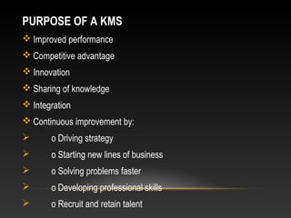 PURPOSE OF A KMS
 Improved performance
 Competitive advantage
 Innovation
 Sharing of knowledge
 Integration
 Continuous improvement by:
 o Driving strategy
 o Starting new lines of business
 o Solving problems faster
 o Developing professional skills
 o Recruit and retain talent
 