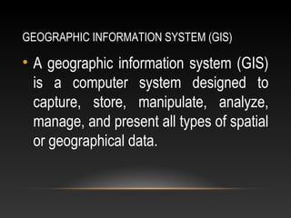 GEOGRAPHIC INFORMATION SYSTEM (GIS)
• A geographic information system (GIS)
is a computer system designed to
capture, store, manipulate, analyze,
manage, and present all types of spatial
or geographical data.
 
