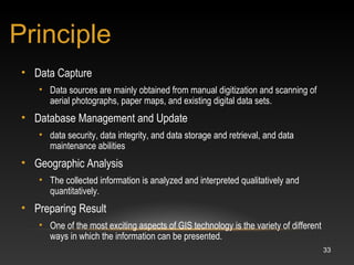 33
• Data Capture
• Data sources are mainly obtained from manual digitization and scanning of
aerial photographs, paper maps, and existing digital data sets.
• Database Management and Update
• data security, data integrity, and data storage and retrieval, and data
maintenance abilities
• Geographic Analysis
• The collected information is analyzed and interpreted qualitatively and
quantitatively.
• Preparing Result
• One of the most exciting aspects of GIS technology is the variety of different
ways in which the information can be presented.
Principle
 