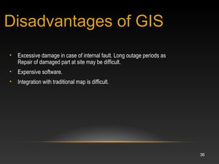 36
• Excessive damage in case of internal fault. Long outage periods as
Repair of damaged part at site may be difficult.
• Expensive software.
• Integration with traditional map is difficult.
Disadvantages of GIS
 
