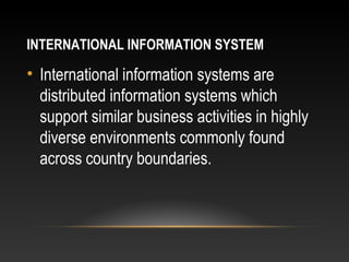 INTERNATIONAL INFORMATION SYSTEM
• International information systems are
distributed information systems which
support similar business activities in highly
diverse environments commonly found
across country boundaries.
 