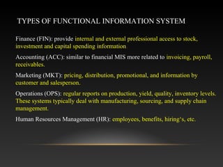 TYPES OF FUNCTIONAL INFORMATION SYSTEM
Finance (FIN): provide internal and external professional access to stock,
investment and capital spending information.
Accounting (ACC): similar to financial MIS more related to invoicing, payroll,
receivables.
Marketing (MKT): pricing, distribution, promotional, and information by
customer and salesperson.
Operations (OPS): regular reports on production, yield, quality, inventory levels.
These systems typically deal with manufacturing, sourcing, and supply chain
management.
Human Resources Management (HR): employees, benefits, hiring‘s, etc.
 