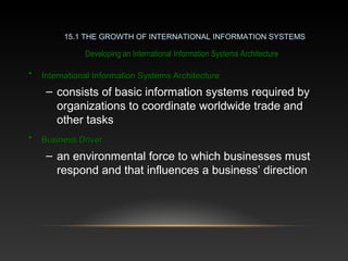 Developing an International Information Systems Architecture
15.1 THE GROWTH OF INTERNATIONAL INFORMATION SYSTEMS
• International Information Systems ArchitectureInternational Information Systems Architecture
– consists of basic information systems required by
organizations to coordinate worldwide trade and
other tasks
• Business DriverBusiness Driver
– an environmental force to which businesses must
respond and that influences a business’ direction
 