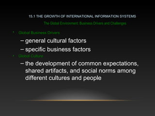 The Global Environment: Business Drivers and Challenges
• Global Business DriversGlobal Business Drivers
– general cultural factors
– specific business factors
• Global CultureGlobal Culture
– the development of common expectations,
shared artifacts, and social norms among
different cultures and people
15.1 THE GROWTH OF INTERNATIONAL INFORMATION SYSTEMS
 