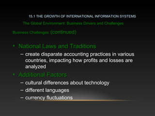 Business ChallengesBusiness Challenges (continued)(continued)
• National Laws and TraditionsNational Laws and Traditions
– create disparate accounting practices in various
countries, impacting how profits and losses are
analyzed
• Additional FactorsAdditional Factors
– cultural differences about technology
– different languages
– currency fluctuations
15.1 THE GROWTH OF INTERNATIONAL INFORMATION SYSTEMS
The Global Environment: Business Drivers and Challenges
 