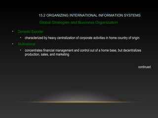 • Domestic Exporter
• characterized by heavy centralization of corporate activities in home country of origin
• Multinational
• concentrates financial management and control out of a home base, but decentralizes
production, sales, and marketing
continued
15.2 ORGANIZING INTERNATIONAL INFORMATION SYSTEMS
Global Strategies and Business Organization
 